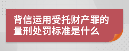 背信运用受托财产罪的量刑处罚标准是什么