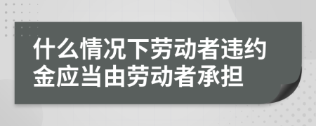 什么情况下劳动者违约金应当由劳动者承担