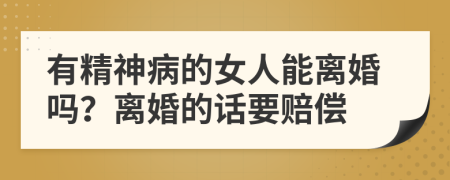 有精神病的女人能离婚吗？离婚的话要赔偿