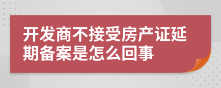 开发商不接受房产证延期备案是怎么回事