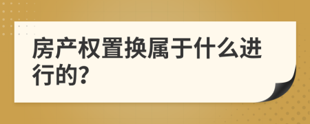 房产权置换属于什么进行的？