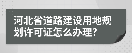 河北省道路建设用地规划许可证怎么办理?