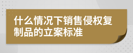 什么情况下销售侵权复制品的立案标准