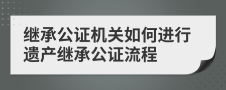 继承公证机关如何进行遗产继承公证流程