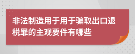 非法制造用于用于骗取出口退税罪的主观要件有哪些