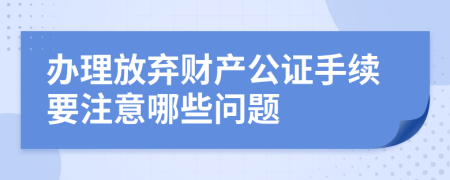 办理放弃财产公证手续要注意哪些问题