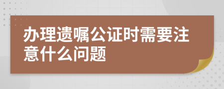 办理遗嘱公证时需要注意什么问题