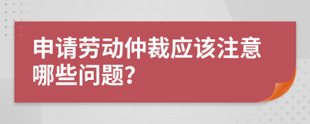 申请劳动仲裁应该注意哪些问题？