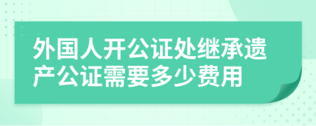 外国人开公证处继承遗产公证需要多少费用