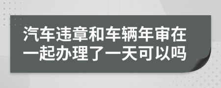 汽车违章和车辆年审在一起办理了一天可以吗