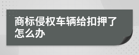 商标侵权车辆给扣押了怎么办