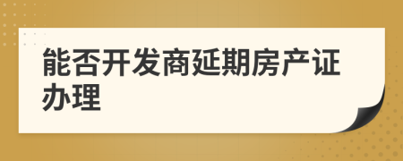 能否开发商延期房产证办理