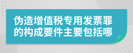 伪造增值税专用发票罪的构成要件主要包括哪