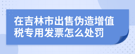 在吉林市出售伪造增值税专用发票怎么处罚