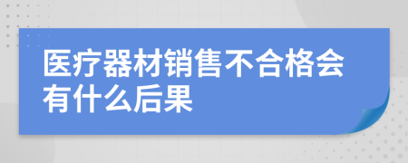 医疗器材销售不合格会有什么后果