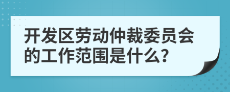 开发区劳动仲裁委员会的工作范围是什么？