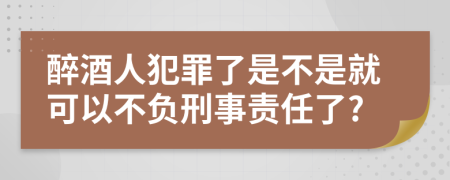 醉酒人犯罪了是不是就可以不负刑事责任了?