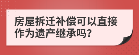 房屋拆迁补偿可以直接作为遗产继承吗？