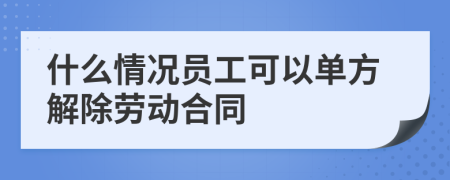 什么情况员工可以单方解除劳动合同