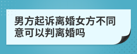 男方起诉离婚女方不同意可以判离婚吗