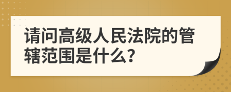 请问高级人民法院的管辖范围是什么？