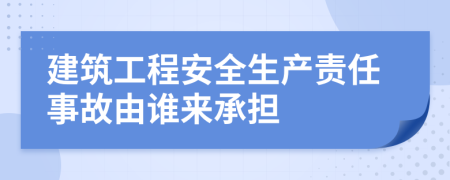 建筑工程安全生产责任事故由谁来承担