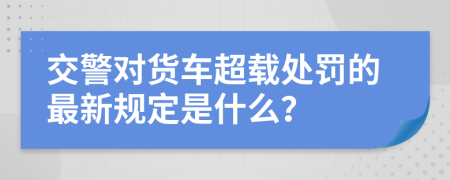 交警对货车超载处罚的最新规定是什么？