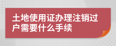 土地使用证办理注销过户需要什么手续