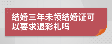 结婚三年未领结婚证可以要求退彩礼吗