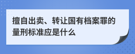 擅自出卖、转让国有档案罪的量刑标准应是什么