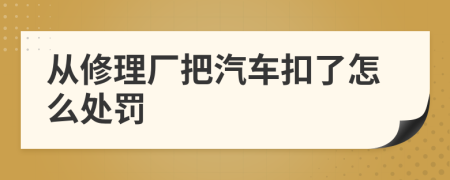 从修理厂把汽车扣了怎么处罚