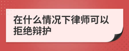 在什么情况下律师可以拒绝辩护