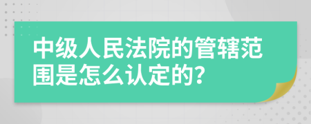 中级人民法院的管辖范围是怎么认定的？