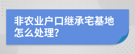 非农业户口继承宅基地怎么处理？