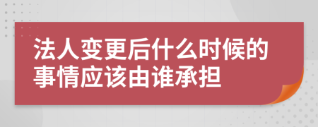 法人变更后什么时候的事情应该由谁承担