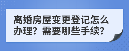 离婚房屋变更登记怎么办理？需要哪些手续？
