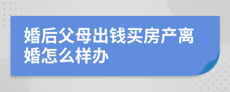 婚后父母出钱买房产离婚怎么样办