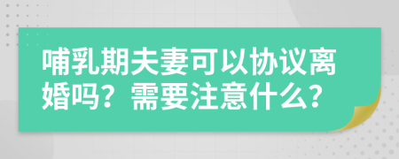 哺乳期夫妻可以协议离婚吗？需要注意什么？