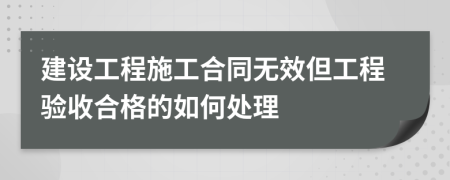 建设工程施工合同无效但工程验收合格的如何处理