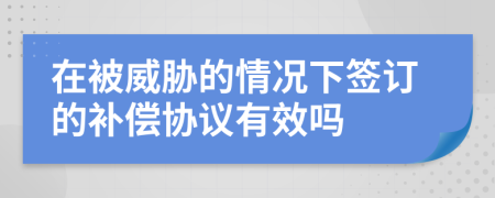 在被威胁的情况下签订的补偿协议有效吗