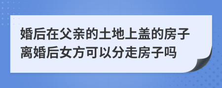 婚后在父亲的土地上盖的房子离婚后女方可以分走房子吗