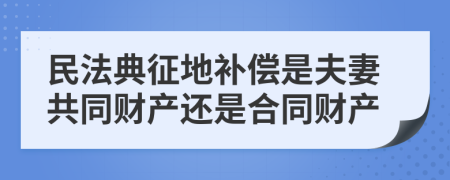 民法典征地补偿是夫妻共同财产还是合同财产