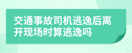 交通事故司机逃逸后离开现场时算逃逸吗