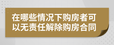 在哪些情况下购房者可以无责任解除购房合同