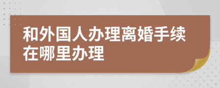 和外国人办理离婚手续在哪里办理