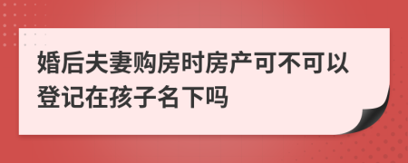 婚后夫妻购房时房产可不可以登记在孩子名下吗