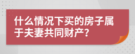 什么情况下买的房子属于夫妻共同财产？