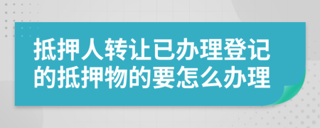 抵押人转让已办理登记的抵押物的要怎么办理