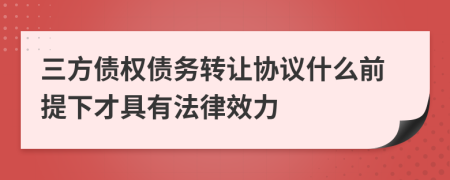 三方债权债务转让协议什么前提下才具有法律效力