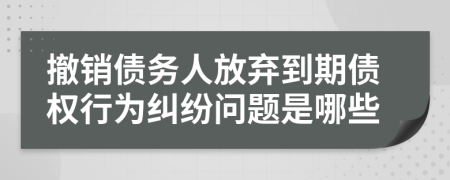 撤销债务人放弃到期债权行为纠纷问题是哪些